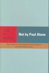 Not by Paul Alone : The Formation of the Catholic Epistle Collection and the Christian Canon