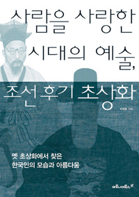 사람을 사랑한 시대의 예술, 조선 후기 초상화 : 옛 초상화에서 찾은 한국인의 모습과 아름다움 