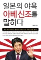 일본의 야욕 아베신조를 말하다 : 제2 메이지유신 꿈꾸는 아베 신조 책략 심층 분석